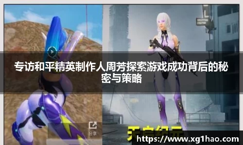 专访和平精英制作人周芳探索游戏成功背后的秘密与策略